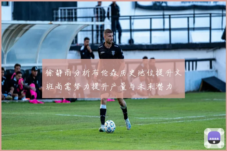 徐静雨分析布伦森历史地位提升文班尚需努力提升产量与未来潜力