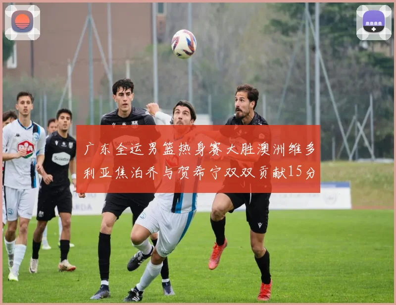 广东全运男篮热身赛大胜澳洲维多利亚焦泊乔与贺希宁双双贡献15分表现出色
