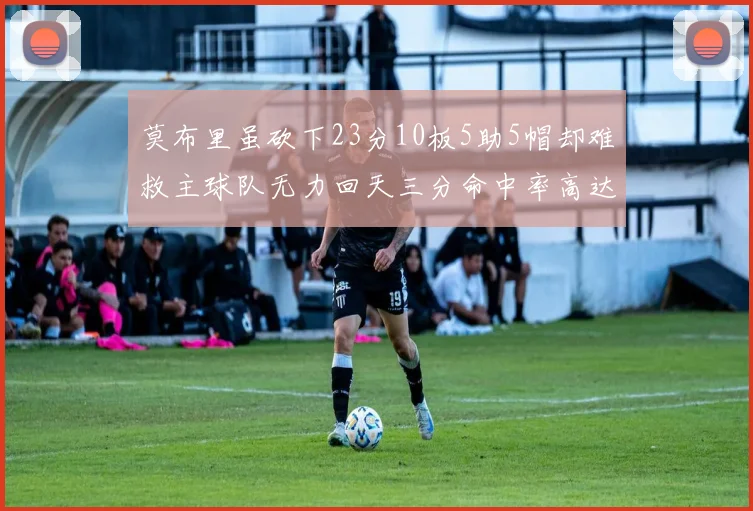莫布里虽砍下23分10板5助5帽却难救主球队无力回天三分命中率高达57