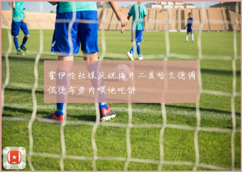 霍伊伦社媒庆祝梅开二度哈兰德调侃德布劳内喂他吃饼