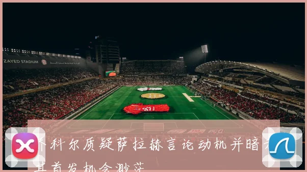 乔科尔质疑萨拉赫言论动机并暗示其首发机会渺茫