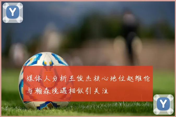 媒体人分析王俊杰核心地位赵维伦与瀚森境遇相似引关注