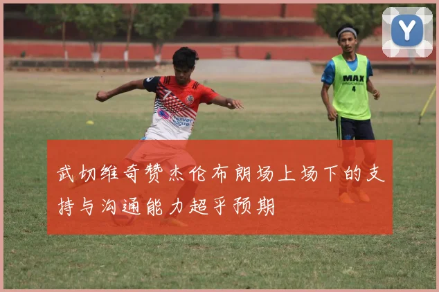 武切维奇赞杰伦布朗场上场下的支持与沟通能力超乎预期