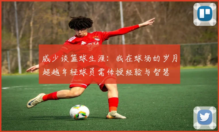 威少谈篮球生涯：我在球场的岁月超越年轻球员需传授经验与智慧