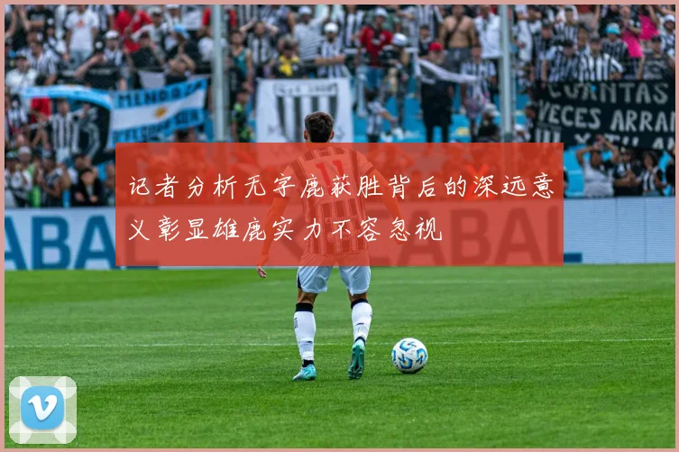记者分析无字鹿获胜背后的深远意义彰显雄鹿实力不容忽视