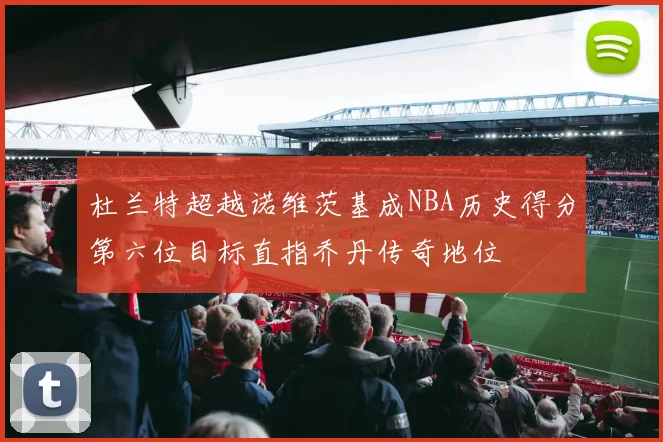 杜兰特超越诺维茨基成NBA历史得分第六位目标直指乔丹传奇地位