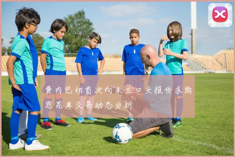 费内巴切首次向米兰口头报价求购恩昆库交易动态分析