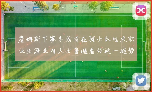 詹姆斯下赛季或将在骑士队结束职业生涯业内人士普遍看好这一趋势
