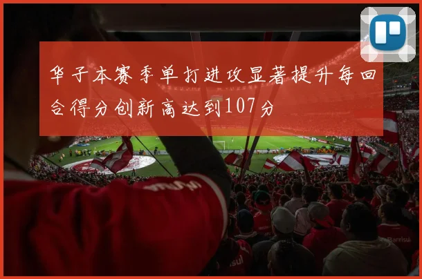 华子本赛季单打进攻显著提升每回合得分创新高达到107分