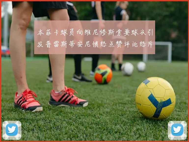 本菲卡球员向维尼修斯索要球衣引发普雷斯蒂安尼愤怒点赞评论怒斥队友