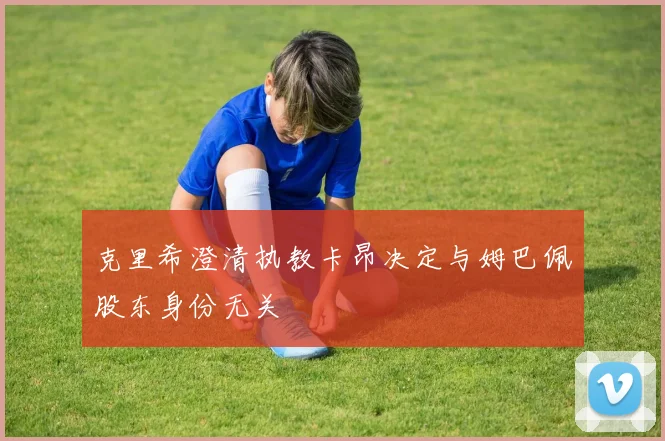 克里希澄清执教卡昂决定与姆巴佩股东身份无关