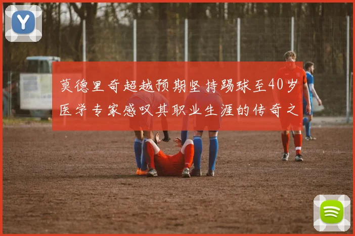 莫德里奇超越预期坚持踢球至40岁医学专家感叹其职业生涯的传奇之路