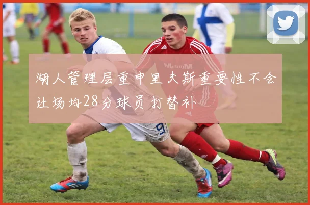 湖人管理层重申里夫斯重要性不会让场均28分球员打替补