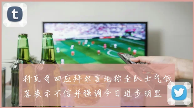科瓦奇回应拜尔言论称全队士气低落表示不信并强调今日进步明显