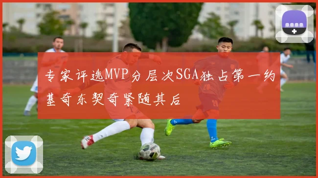 专家评选MVP分层次SGA独占第一约基奇东契奇紧随其后