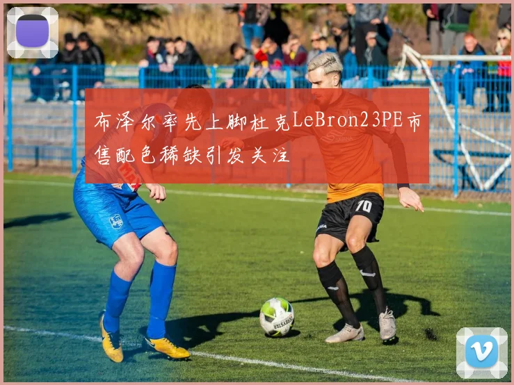 布泽尔率先上脚杜克LeBron23PE市售配色稀缺引发关注