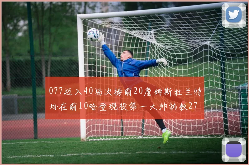 077迈入40场次榜前20詹姆斯杜兰特均在前10哈登现役第一大帅执教271场次