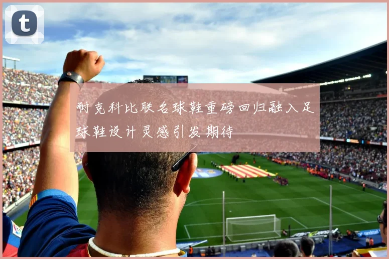 耐克科比联名球鞋重磅回归融入足球鞋设计灵感引发期待