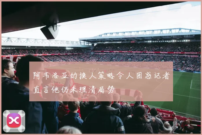阿韦洛亚的换人策略令人困惑记者直言他仍未理清局势
