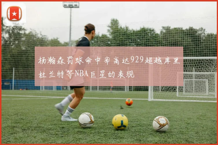 杨瀚森罚球命中率高达929超越库里杜兰特等NBA巨星的表现