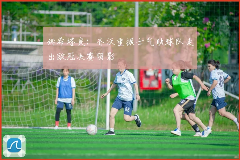 姆希塔良：齐沃重振士气助球队走出欧冠决赛阴影