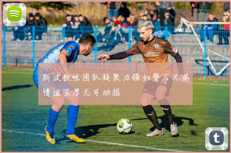 斯波教练团队凝聚力强如磐石兄弟情谊深厚无可动摇