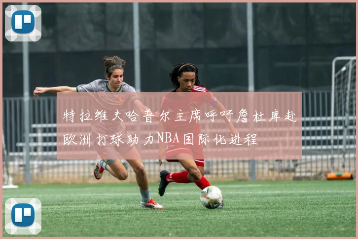 特拉维夫哈普尔主席呼吁詹杜库赴欧洲打球助力NBA国际化进程