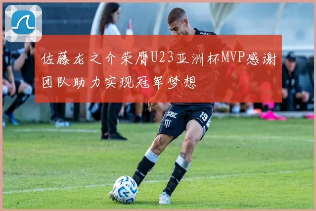 佐藤龙之介荣膺U23亚洲杯MVP感谢团队助力实现冠军梦想