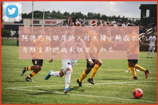 阿德巴约缺席热火对决骑士鲍威尔与维金斯迎战米切尔与加兰