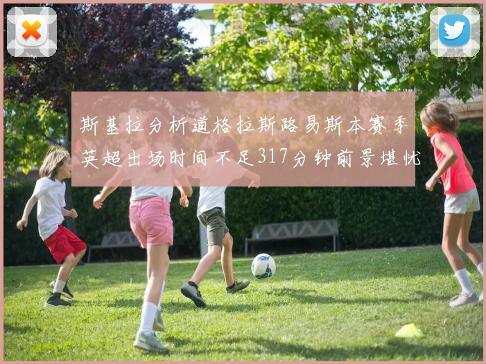 斯基拉分析道格拉斯路易斯本赛季英超出场时间不足317分钟前景堪忧