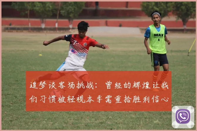 追梦谈客场挑战：曾经的辉煌让我们习惯被轻视本季需重拾胜利信心