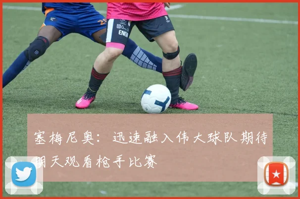 塞梅尼奥：迅速融入伟大球队期待明天观看枪手比赛