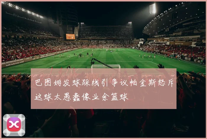 巴图姆发球踩线引争议帕金斯怒斥这球太愚蠢像业余篮球