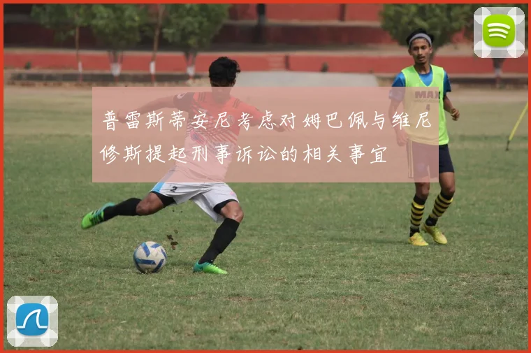 普雷斯蒂安尼考虑对姆巴佩与维尼修斯提起刑事诉讼的相关事宜