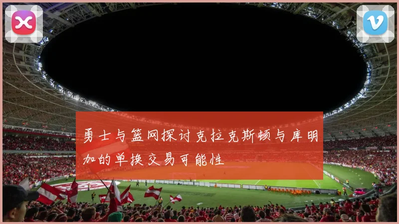 勇士与篮网探讨克拉克斯顿与库明加的单换交易可能性