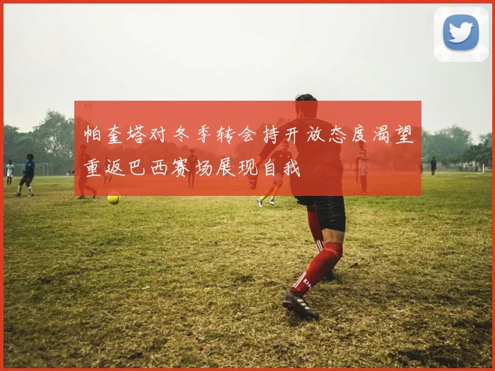 帕奎塔对冬季转会持开放态度渴望重返巴西赛场展现自我