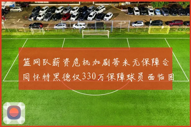 篮网队薪资危机加剧蒂米无保障合同怀特黑德仅330万保障球员面临困境