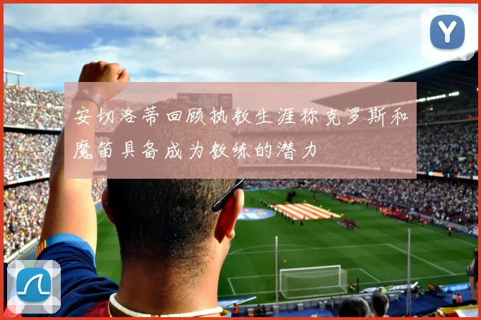 安切洛蒂回顾执教生涯称克罗斯和魔笛具备成为教练的潜力